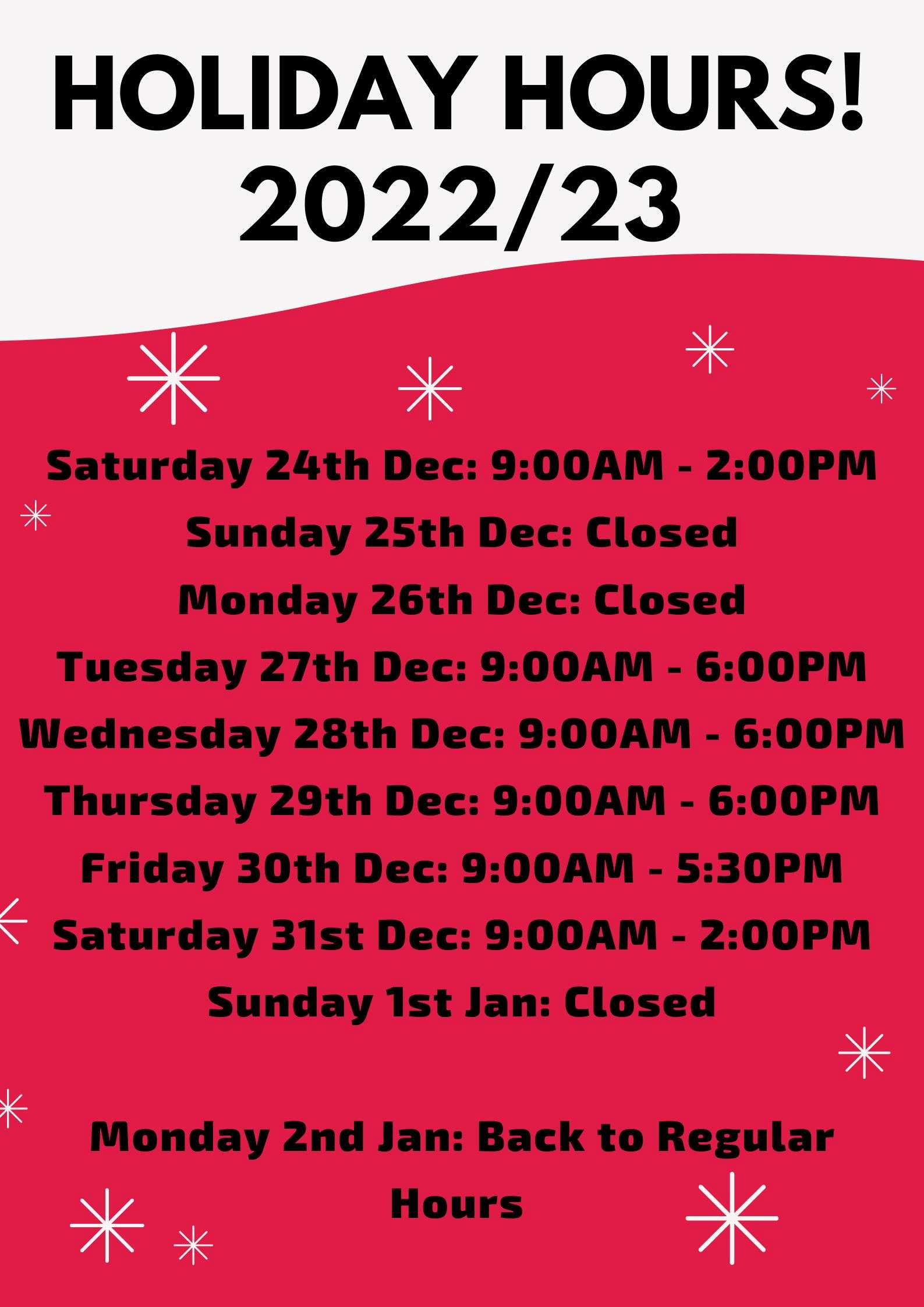 Saturday 24th Dec: 9:00AM - 2:00PM Sunday 25th Dec: Closed Monday 26th Dec: Closed Tuesday 27th Dec: 9:00AM - 6:00PM Wednesday 28th Dec: 9:00AM - 6:00PM Thursday 29th Dec: 9:00AM - 6:00PM Friday 30th Dec: 9:00AM - 5:30PM Saturday 31st Dec: 9:00AM - 2:00PM Sunday 1st Jan: Closed Monday 2nd Jan: Back to Regular Hours 